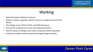 Career Point Cares
Working
• Open the proteus software in your pc.
• Choose a resistor, capacitor, inductor and an ac voltage source from the
library.
• The voltage source will be of 220 v and 50Hz frequency.
• Connect the components in series and lastly ground them.
• Now the values of voltage across every component will be calculated.
• Finally the waveform will be observed through analogue Analysis.
 