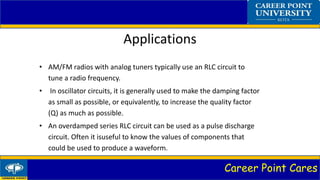 Career Point Cares
Applications
• AM/FM radios with analog tuners typically use an RLC circuit to
tune a radio frequency.
• In oscillator circuits, it is generally used to make the damping factor
as small as possible, or equivalently, to increase the quality factor
(Q) as much as possible.
• An overdamped series RLC circuit can be used as a pulse discharge
circuit. Often it isuseful to know the values of components that
could be used to produce a waveform.
 