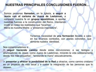 NUESTRAS PRINCIPALES CONCLUSIONES FUERON…
Somos personas llamadas, en la Iglesia, a seguir a
Jesús con el carisma de Juana de Lestonnac, a
compartir nuestra fe en grupos apostólicos, a aportar
nuestras fuerzas a la construcción del Reino, intentando
incidir en todas las realidades que “tocamos”.
María es nuestra Madre y “presencia inspiradora”.
Tenemos necesidad de una formación llevada a cabo
en los diversos contextos, con planes concretos, que
alimente nuestra identidad.
Nos comprometemos a:
 seguir haciendo camino desde estas convicciones; a ser testigos y
anunciadores de Jesús, como Juana de Lestonnac, mirando la vida solidariamente
desde “los más pequeños”, “tendiendo la mano” educativamente,
 presentar y ofrecer la posibilidad de la Red a otras/os, como camino cristiano
en un proyecto de vida laical y a cuidar la integración de las personas que lo
deseen.

 