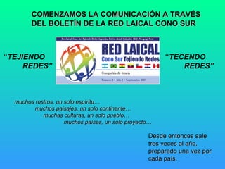 COMENZAMOS LA COMUNICACIÓN A TRAVÉS
DEL BOLETÍN DE LA RED LAICAL CONO SUR

“TEJIENDO
REDES”

“TECENDO
REDES”

muchos rostros, un solo espíritu…
muchos paisajes, un solo continente…
muchas culturas, un solo pueblo…
muchos países, un solo proyecto…

Desde entonces sale
tres veces al año,
preparado una vez por
cada país.

 