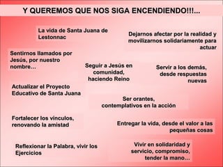 Y QUEREMOS QUE NOS SIGA ENCENDIENDO!!!...
La vida de Santa Juana de
Lestonnac
Sentirnos llamados por
Jesús, por nuestro
nombre…

Dejarnos afectar por la realidad y
movilizarnos solidariamente para
actuar

Seguir a Jesús en
comunidad,
haciendo Reino

Actualizar el Proyecto
Educativo de Santa Juana

Fortalecer los vínculos,
renovando la amistad

Reflexionar la Palabra, vivir los
Ejercicios

Servir a los demás,
desde respuestas
nuevas

Ser orantes,
contemplativos en la acción
Entregar la vida, desde el valor a las
pequeñas cosas
Vivir en solidaridad y
servicio, compromiso,
tender la mano…

 