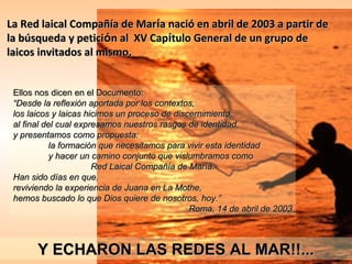 La Red laical Compañía de María nació en abril de 2003 a partir de
la búsqueda y petición al XV Capítulo General de un grupo de
laicos invitados al mismo.
 

Ellos nos dicen en el Documento:
“Desde la reflexión aportada por los contextos,
los laicos y laicas hicimos un proceso de discernimiento,
al final del cual expresamos nuestros rasgos de identidad,
y presentamos como propuesta:
la formación que necesitamos para vivir esta identidad
y hacer un camino conjunto que vislumbramos como
Red Laical Compañía de María.
Han sido días en que,
reviviendo la experiencia de Juana en La Mothe,
hemos buscado lo que Dios quiere de nosotros, hoy.”
Roma, 14 de abril de 2003

Y ECHARON LAS REDES AL MAR!!...

 