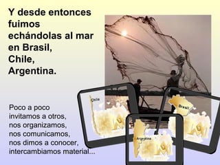 Y desde entonces
fuimos
echándolas al mar
en Brasil,
Chile,
Argentina.

Poco a poco
invitamos a otros,
nos organizamos,
nos comunicamos,
nos dimos a conocer, 
intercambiamos material...

 