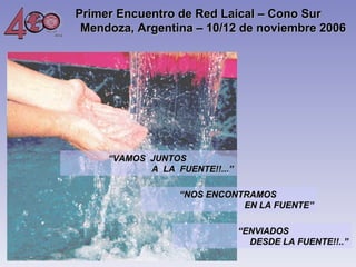 Primer Encuentro de Red Laical – Cono Sur
Mendoza, Argentina – 10/12 de noviembre 2006 

“VAMOS JUNTOS
A LA FUENTE!!...”
“NOS ENCONTRAMOS
EN LA FUENTE”
  “ENVIADOS
DESDE LA FUENTE!!..”

 