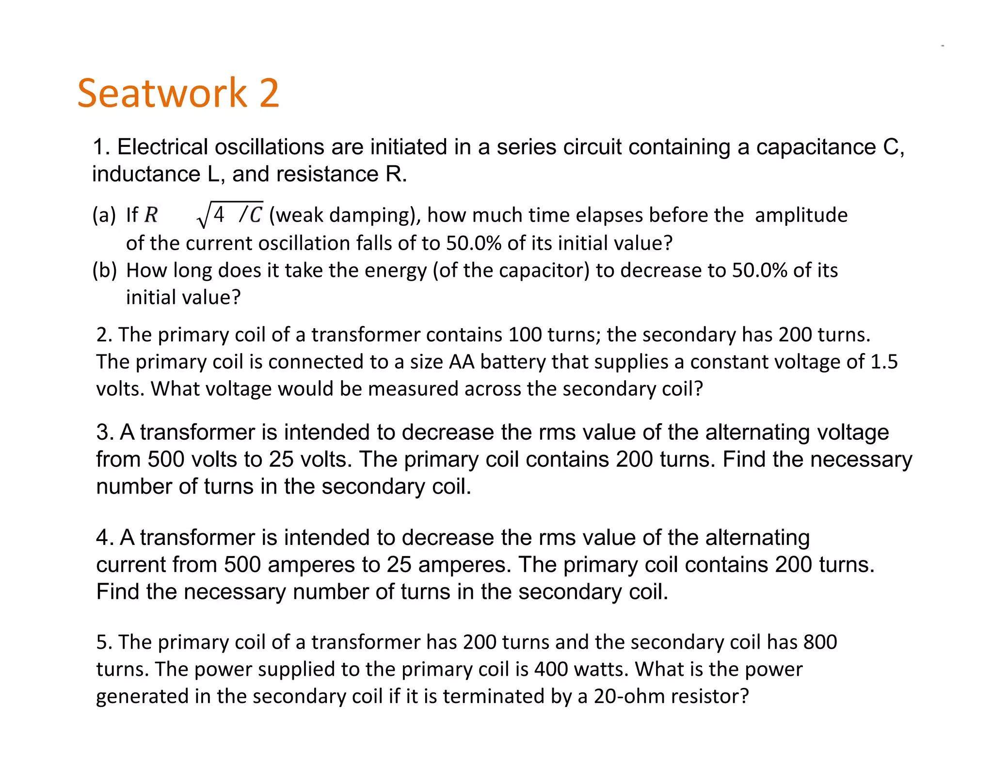 Seatwork 2
1. Electrical oscillations are initiated in a series circuit containing a capacitance C,

(a) If ≪ 4 / (weak damping), how much time elapses before the amplitude
inductance L, and resistance R.


    of the current oscillation falls of to 50.0% of its initial value?
(b) How long does it take the energy (of the capacitor) to decrease to 50.0% of its
    initial value?
2. The primary coil of a transformer contains 100 turns; the secondary has 200 turns.
The primary coil is connected to a size AA battery that supplies a constant voltage of 1.5
volts. What voltage would be measured across the secondary coil?
3. A transformer is intended to decrease the rms value of the alternating voltage
from 500 volts to 25 volts. The primary coil contains 200 turns. Find the necessary
number of turns in the secondary coil.

4. A transformer is intended to decrease the rms value of the alternating
current from 500 amperes to 25 amperes. The primary coil contains 200 turns.
Find the necessary number of turns in the secondary coil.

5. The primary coil of a transformer has 200 turns and the secondary coil has 800
turns. The power supplied to the primary coil is 400 watts. What is the power
generated in the secondary coil if it is terminated by a 20-ohm resistor?
 