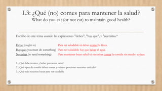 L3: ¿Qué (no) comes para mantener la salud?
What do you eat (or not eat) to maintain good health?
Escribe de este tema usando las expresiones "debes", "hay que", y "necesitas.“
Deber (ought to) Para ser saludable tú debes comer la fruta.
Hay que (you must do something) Para ser saludable hay que beber el agua.
Necesitar (to need something) Para mantener buen salud tú necesitas comer la comida sin mucho azúcar.
1. ¿Qué debes comer y beber para estar sano?
2. ¿Qué tipos de comida debes comer y cuántas porciones necesitas cada día?
3. ¿Qué más necesitas hacer para ser saludable
 