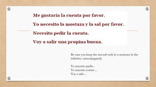Be sure you keep the second verb in a sentence in the
infinitive (unconjugated).
Yo necesito pedir...
Yo necesito comer…
Voy a salir…
 