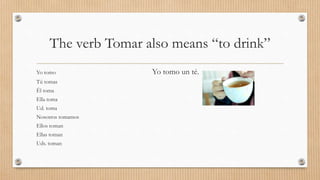 The verb Tomar also means “to drink”
Yo tomo Yo tomo un té.
Tú tomas
Él toma
Ella toma
Ud. toma
Nosotros tomamos
Ellos toman
Ellas toman
Uds. toman
 