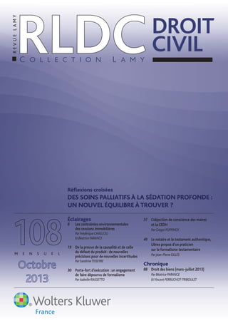 Réﬂexions croisées
DES SOINS PALLIATIFS À LA SÉDATION PROFONDE :
UN NOUVEL ÉQUILIBRE ÀTROUVER ?
Éclairages
8 Les contraintes environnementales
des cessions immobilières
Par Frédérique CHAILLOU
Et Béatrice PARANCE
19 De la preuve de la causalité et de celle
du défaut du produit : de nouvelles
précisions pour de nouvelles incertitudes
Par SandrineTISSEYRE
30 Porte-fort d’exécution : un engagement
de faire dépourvu de formalisme
Par Isabelle RIASSETTO
37 L’objection de conscience des maires
et la CEDH
Par Grégor PUPPINCK
49 Le notaire et le testament authentique,
Libres propos d’un praticien
sur le formalisme testamentaire
Par Jean-Pierre GILLES
Chronique
88 Droit des biens (mars–juillet 2013)
Par Béatrice PARANCE
EtVincent PERRUCHOT-TRIBOULET
108M E N S U E L
Octobre
2013
RLDCRLDCC O L L E C T I O N L A M Y
DROIT
CIVIL
REVUELAMY
 