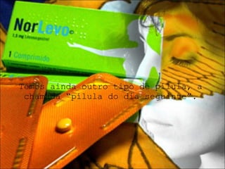Temos ainda outro tipo de pílula, a chamada “pílula do dia seguinte”. 