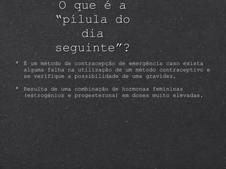 O que é a “pílula do dia seguinte”? É um método de contracepção de emergência caso exista alguma falha na utilização de um método contraceptivo e se verifique a possibilidade de uma gravidez.  Resulta de uma combinação de hormonas femininas (estrogénios e progesterona) em doses muito elevadas. 