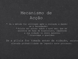 Mecanismo de Acção Se o método for utilizado após a ovulação e dando-se a fecundação: Pílula vai actuar sobre o novo ser, que se encontra em fase de blastocisto, impedindo a sua nidação no útero materno; Interrompe a gravidez. Se a pílula for tomada antes da nidação,  existe elevada probabilidade de impedir este processo. 
