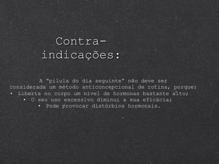 Contra-indicações: A “pilula do dia seguinte” não deve ser considerada um método anticoncepcional de rotina, porque: Liberta no corpo um nível de hormonas bastante alto; O seu uso excessivo diminui a sua eficácia;  Pode provocar distúrbios hormonais. 
