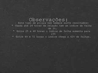 Observações: Este tipo de pílula nem sempre surte resultados: Usada até 24 horas da relação tem um índice de falha de 5%.  Entre 25 e 48 horas o índice de falha aumenta para 15% Entre 49 e 72 horas o índice chega a 42% de falhas. 