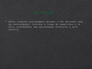 Neste trabalho pretendemos abordar o tão abordado tema da contracepção. Contudo, e longe de repetirmos o já dito, pretendemos uma aproximação diferente a este assunto. Introdução 