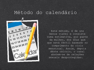 Método do calendário Este método, é de uns menos viavel e consiste numa estimativa, por parte da mulher, dos dias que que está fértil baseado no comprimento do ciclo menstrual. Assim, depois deste cálculo, o casal abstem-se de relações sexuais desprotegidas.  