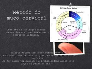 Método do muco cervical Consiste na avaliação diária da qualidade e quantidade das secreções vaginais. Se este método for usado correctamente a probababilidade de ocorrer gravidez no primeiro ano é de 3,4%.  Se for usado tipicamente, a probabilidade passa para 22,5% no primeiro ano.  