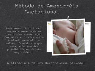 Método de Amenorréia  Lactacional  Este método é utilizado nos seis meses após um parto. Uma amamentação frequente e intensa actua a nível hormonal, na mulher, fazendo com que esta tenha grandes possibilidades de não engravidar.  A eficácia é de 98% durante esse período. 