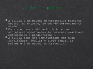 O que é a pílula? A pílula é um método contraceptivo bastante seguro, no entanto, só quando correctamente usado.  Consiste numa combinação de hormonas sintéticas semelhantes às hormonas ováricas: estrogénios e progesterona . A pílula pode ser administrada com duas finalidades: regular o ciclo sexual da mulher e a de método contraceptivo. 