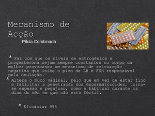 Mecanismo de Acção Eficácia: 99%  Altera o muco vaginal, pelo que em vez de estar fino e facilitar a penetração dos espermatozóides, torna-se espesso e pegajoso, como é habitual durante os dias do mês em que não está fértil.  Pílula Combinada Faz com que os níveis de estrogénios e progesterona sejam sempre constantes no corpo da mulher provocanso um mecanismo de retroacção negativa que inibe o pico de LH e FSH responsável pela ovulação. 