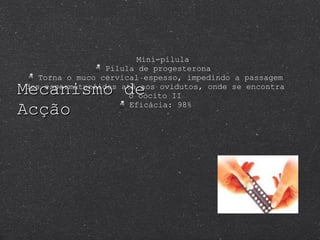 Mecanismo de Acção Mini-pílula Pílula de progesterona  Torna o muco cervical espesso, impedindo a passagem dos espermatozóides até aos ovidutos, onde se encontra o oócito II Eficácia: 98% 