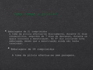 Como tomar a pílula? Embalagens de 21 comprimidos  A toma da pílula efectua-se diariamente, durante 21 dias consecutivos, seguidos de 7 dias de descanso, durante os quais ocorrerá a menstruação. No 8º dia inicia-se nova embalagem, mesmo que a menstruação ainda não tenha terminado. Embalagens de 28 comprimidos A toma da pílula efectua-se sem paragens. 