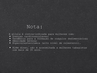 Nota: A pílula é contra-indicada para mulheres com:   Doenças cardiovasculares; Tendência para a formação de coágulos sedimentários;  Obesidade severa; Hipercolesterolemia (alto nível de colesterol). Além  disso, não é aconselhada a mulheres tabagistas com mais de 35 anos. 