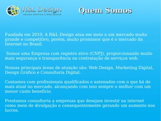 Quem Somos


Fundada em 2010, A R&L Design atua em meio a um mercado muito
grande e competitivo, porém, muito promissor que é o mercado da
Internet no Brasil.

Somos uma Empresa com registro ativo (CNPJ), proporcionando muito
mais segurança e transparência na contratação de serviços web.

Nossas principais áreas de atuação são: Web Design, Marketing Digital,
Design Gráfico e Consultoria Digital.

Contamos com profissionais qualificados e antenados com o que há de
mais atual no mercado, alcançando com isso sempre o melhor com um
menor custo benefício.

Prestamos consultoria a empresas que desejam investir na internet
como meio de divulgação e consequentemente gerando um aumento nos
lucros.
 
