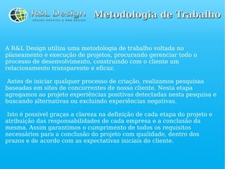 Metodologia de Trabalho


A R&L Design utiliza uma metodologia de trabalho voltada no
planeamento e execução de projetos, procurando gerenciar todo o
processo de desenvolvimento, construindo com o cliente um
relacionamento transparente e eficaz.

 Antes de iniciar qualquer processo de criação, realizamos pesquisas
baseadas em sites de concorrentes de nosso cliente. Nesta etapa
agregamos ao projeto experiências positivas detectadas nesta pesquisa e
buscando alternativas ou excluindo experiências negativas.

 Isto é possível graças a clareza na definição de cada etapa do projeto e
atribuição das responsabilidades de cada empresa e a conclusão da
mesma. Assim garantimos o cumprimento de todos os requisitos
necessários para a conclusão do projeto com qualidade, dentro dos
prazos e de acordo com as expectativas iniciais do cliente.
 