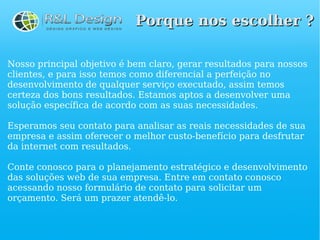 Porque nos escolher ?

Nosso principal objetivo é bem claro, gerar resultados para nossos
clientes, e para isso temos como diferencial a perfeição no
desenvolvimento de qualquer serviço executado, assim temos
certeza dos bons resultados. Estamos aptos a desenvolver uma
solução específica de acordo com as suas necessidades.

Esperamos seu contato para analisar as reais necessidades de sua
empresa e assim oferecer o melhor custo-benefício para desfrutar
da internet com resultados.

Conte conosco para o planejamento estratégico e desenvolvimento
das soluções web de sua empresa. Entre em contato conosco
acessando nosso formulário de contato para solicitar um
orçamento. Será um prazer atendê-lo.
 