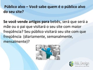 Junte-se a Família R&L Design Venha crescer conosco!!! Faça um orçamento conosco sem compromisso: E-mail: contato@rldesign.net.br Facebook: on.fb.me/rldgfacebook Twitter: @RLDGraf Público alvo – Você sabe quem é o público alvo do seu site?  Se você vende artigos para  bebês, será que será a mãe ou o pai que visitará o seu site com maior freqüência? Seu público visitará seu site com que freqüência  (diariamente, semanalmente, mensalmente)? 