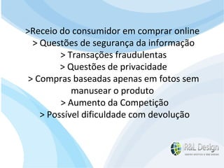 Reflexões e Análises  >Receio do consumidor em comprar online > Questões de segurança da informação > Transações fraudulentas > Questões de privacidade > Compras baseadas apenas em fotos sem  manusear o produto > Aumento da Competição > Possível dificuldade com devolução 