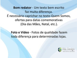 Blogs Completando o item anterior, no site o modelo de navegação e vai e volta, no blog e próximo, próximo, etc. O conteúdo pode ser classificado por categoria, data ou tags. Cada página ou assunto é chamado de "post" de postar. Geralmente tem um foco muito bem definido, tem blogs sobre esportes, tecnologia, saúde, política, etc. O autor do blog normalmente é identificado e conhecido, tornando mais humano a relação autor e leitor. Bom redator  - Um texto bem escrito  faz muita diferença.  É necessário caprichar no texto Quem Somos,  ofertas para datas comemorativas  (Dia das Mães, Natal, etc.). Foto e Vídeo  - Fotos de qualidade fazem  toda diferença para determinadas lojas.  
