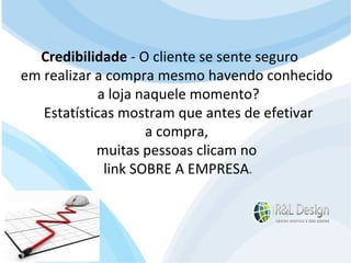 Blogs Expressa a opinião do autor apenas, Não é uma CNN! O conteúdo pode ser discutido (comentários), às vezes classificado.  A atualização é constante e em muitos casos diário  A linguagem adotada é mais light e menos formal. O modelo estrutural também é diferente, no blog temos várias páginas empilhadas, podendo navegar entre elas sem precisar ficar voltando. Credibilidade  - O cliente se sente seguro  em realizar a compra mesmo havendo conhecido  a loja naquele momento? Estatísticas mostram que antes de efetivar  a compra,  muitas pessoas clicam no  link SOBRE A EMPRESA . 