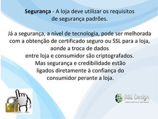 Um site é muito mais do que uma ferramenta de marketing, ele pode (DEVE) oferecer serviços que facilitem a vida do seu público alvo, seja fornecendo informações e aprendizado (Artigos, Tutoriais, Vídeos demonstrativos, etc.) ou funcionalidades como Venda Online, inscrições para eventos, acompanhamento de projetos, etc. Segurança  - A loja deve utilizar os requisitos  de segurança padrões.  Já a segurança, a nível de tecnologia, pode ser melhorada  com a obtenção de certificado seguro ou SSL para a loja,  aonde a troca de dados  entre loja e consumidor são criptografados.  Mas segurança e credibilidade estão ligados diretamente à confiança do  consumidor perante a loja. 