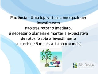 Sites A definição de conteúdo é trabalhosa, pois os clientes entendem que o site é algo muito formal. Em muitos casos definir textos para sites, por exemplo, é muito trabalhoso. A atualização é feita em períodos longos. Muitos sites parecem a CNN ou a BBC pelo grau de formalidade que tem. Paciência  - Uma loja virtual como qualquer  investimento  não traz retorno imediato,  é necessário planejar e manter a expectativa  de retorno sobre  investimento  a partir de 6 meses a 1 ano (ou mais) 