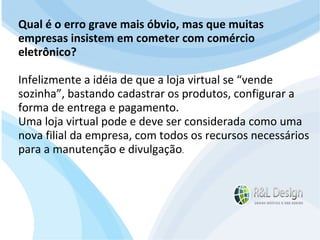 Junte-se a Família R&L Design Venha crescer conosco!!! Faça um orçamento conosco sem compromisso: E-mail: contato@rldesign.net.br Facebook: on.fb.me/rldgfacebook Twitter: @RLDGraf Qual é o erro grave mais óbvio, mas que muitas empresas insistem em cometer com comércio eletrônico? Infelizmente a idéia de que a loja virtual se “vende sozinha”, bastando cadastrar os produtos, configurar a forma de entrega e pagamento. Uma loja virtual pode e deve ser considerada como uma nova filial da empresa, com todos os recursos necessários para a manutenção e divulgação . 