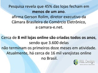 Reflexões e Análises  Ainda é muito comum a responsabilidade do site ficar a cargo da área de informática ou da área de marketing. No caso de pequenas empresas fica a cargo do dono. Em ambos os casos,  a pessoa responsável não possui muita experiência no desenvolvimento de sites  e por este motivo a escolha de como o site da empresa  será desenvolvido é feita com critérios duvidosos . Pesquisa revela que 45% das lojas fecham em  menos de um ano .  afirma Gerson Rolim, diretor executivo da  Câmara Brasileira de Comércio Eletrônico,  a camara-e.net. Cerca de  8 mil lojas online são criadas todos os anos ,  sendo que 3.600 delas  não terminam os primeiros doze meses em atividade.  Atualmente, há cerca de 16 mil varejistas online  no Brasil. 