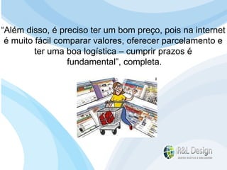 Reflexões e Análises  Acreditamos que, independente do resultado do seu planejamento, você chegará à conclusão que seu  site deverá ser flexível  para que possa ser  alterado conforme mudanças no planejamento de sua empresa   e  fácil de atualizar  para que os  custos de manutenção  sejam  minimizados . “ Além disso, é preciso ter um bom preço, pois na internet  é muito fácil comparar valores, oferecer parcelamento e  ter uma boa logística – cumprir prazos é  fundamental”, completa. 