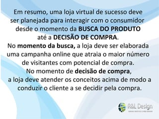Vantagens de um CMS Agilidade - Pode-se alterar informações 24 horas por dia (É possível mudar a estrutura e design de um site sem alterar seu conteúdo.) ;  Sem custos de licença; Ampla gama de módulos adicionais gratuitos ou com custos baixos; Custo de manutenção baixo. Em resumo, uma loja virtual de sucesso deve  ser planejada para interagir com o consumidor  desde o momento da  BUSCA DO PRODUTO  até a  DECISÃO DE COMPRA .  No  momento da busca,  a loja deve ser elaborada  uma campanha online que atraia o maior número  de visitantes com potencial de compra.  No momento de  decisão de compra , a loja deve atender os conceitos acima de modo a conduzir o cliente a se decidir pela compra. 