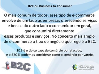 Junte-se a Família R&L Design Venha crescer conosco!!! Faça um orçamento conosco sem compromisso: E-mail: contato@rldesign.net.br Facebook: on.fb.me/rldgfacebook Twitter: @RLDGraf B2C ou Business to Consumer O mais comum de todos, esse tipo de e-commerce  envolve de um lado as empresas oferecendo serviços  e bens e do outro lado o consumidor em geral,  que consumirá diretamente  esses produtos e serviços. No conceito mais amplo  de e-commerce o tipo de negócio que rege é o B2C. B2B é o típico caso de comércio por atacado,  e o B2C já podemos considerar como o comércio por varejo. 