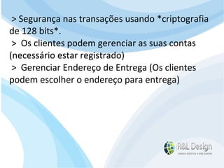Junte-se a Família R&L Design Venha crescer conosco!!! Faça um orçamento conosco sem compromisso: E-mail: contato@rldesign.net.br Facebook: on.fb.me/rldgfacebook Twitter: @RLDGraf > Segurança nas transações usando *criptografia de 128 bits*. >  Os clientes podem gerenciar as suas contas (necessário estar registrado)  >  Gerenciar Endereço de Entrega (Os clientes podem escolher o endereço para entrega)  