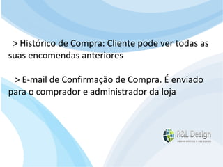 Junte-se a Família R&L Design Venha crescer conosco!!! Faça um orçamento conosco sem compromisso: E-mail: contato@rldesign.net.br Facebook: on.fb.me/rldgfacebook Twitter: @RLDGraf > Histórico de Compra: Cliente pode ver todas as suas encomendas anteriores  > E-mail de Confirmação de Compra. É enviado para o comprador e administrador da loja 