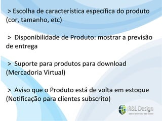 Junte-se a Família R&L Design Venha crescer conosco!!! Faça um orçamento conosco sem compromisso: E-mail: contato@rldesign.net.br Facebook: on.fb.me/rldgfacebook Twitter: @RLDGraf > Escolha de característica específica do produto (cor, tamanho, etc) >  Disponibilidade de Produto: mostrar a previsão de entrega >  Suporte para produtos para download (Mercadoria Virtual)  >  Aviso que o Produto está de volta em estoque (Notificação para clientes subscrito) 