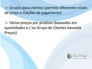 Junte-se a Família R&L Design Venha crescer conosco!!! Faça um orçamento conosco sem compromisso: E-mail: contato@rldesign.net.br Facebook: on.fb.me/rldgfacebook Twitter: @RLDGraf >  Grupos para clientes (permite diferentes níveis de preço e Opções de pagamento) >  Vários preços por produto (baseados em quantidades e / ou Grupo de Clientes baseada Preços) 