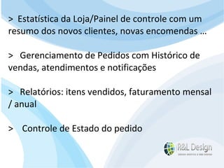 Junte-se a Família R&L Design Venha crescer conosco!!! Faça um orçamento conosco sem compromisso: E-mail: contato@rldesign.net.br Facebook: on.fb.me/rldgfacebook Twitter: @RLDGraf >  Estatística da Loja/Painel de controle com um resumo dos novos clientes, novas encomendas … >  Gerenciamento de Pedidos com Histórico de vendas, atendimentos e notificações >  Relatórios: itens vendidos, faturamento mensal / anual  >  Controle de Estado do pedido 