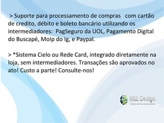 Junte-se a Família R&L Design Venha crescer conosco!!! Faça um orçamento conosco sem compromisso: E-mail: contato@rldesign.net.br Facebook: on.fb.me/rldgfacebook Twitter: @RLDGraf > Suporte para processamento de compras  com cartão de credito, débito e boleto bancário utilizando os intermediadores:  PagSeguro da UOL, Pagamento Digital do Buscapé, MoIp do Ig, e Paypal. > *Sistema Cielo ou Rede Card, integrado diretamente na loja, sem intermediadores. Transações são aprovados no ato! Custo a parte! Consulte-nos! 
