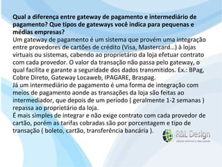 Junte-se a Família R&L Design Venha crescer conosco!!! Faça um orçamento conosco sem compromisso: E-mail: contato@rldesign.net.br Facebook: on.fb.me/rldgfacebook Twitter: @RLDGraf Qual a diferença entre gateway de pagamento e intermediário de pagamento? Que tipos de gateways você indica para pequenas e médias empresas? Um gateway de pagamento é um sistema que provém uma integração entre provedores de cartões de crédito (Visa, Mastercard…) à lojas virtuais ou sistemas, cabendo ao proprietário da loja efetuar contrato com cada provedor. O valor da transação não passa pelo gateway, o qual facilita e garante a seguridade dos dados transmitidos. Ex.: BPag, Cobre Direto, Gateway Locaweb, IPAGARE, Braspag. Já um intermediário de pagamento é uma forma de integração com meios de pagamento aonde as transações da loja são feitas ao intermediador, que depois de um período ( geralmente 1-2 semanas ) repassa ao proprietário da loja. É mais simples de integrar e não exige contrato com cada provedor de cartão, porém as tarifas cobradas são por porcentagem e tipo de transação ( boleto, cartão, transferência bancária ). 