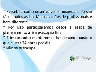 Junte-se a Família R&L Design Venha crescer conosco!!! Faça um orçamento conosco sem compromisso: E-mail: contato@rldesign.net.br Facebook: on.fb.me/rldgfacebook Twitter: @RLDGraf * Percebeu como desenvolver e hospedar não são tão simples assim. Mas nas mãos de profissionais é bem diferente. * Por isso participaremos desde a etapa de planejamento até a execução final. * E importante: manteremos funcionando custe o que custar 24 horas por dia. * Não se preocupe... 