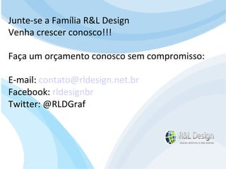 Junte-se a Família R&L Design Venha crescer conosco!!! Faça um orçamento conosco sem compromisso: E-mail: contato@rldesign.net.br Facebook: on.fb.me/rldgfacebook Twitter: @RLDGraf Junte-se a Família R&L Design Venha crescer conosco!!! Faça um orçamento conosco sem compromisso: E-mail:  [email_address] Facebook:  rldesignbr Twitter: @RLDGraf 